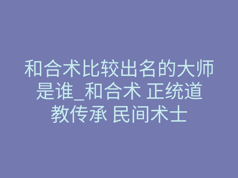 和合术比较出名的大师是谁_和合术 正统道教传承 民间术士