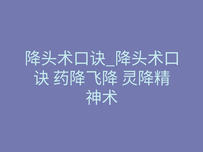 降头术口诀_降头术口诀 药降飞降 灵降精神术