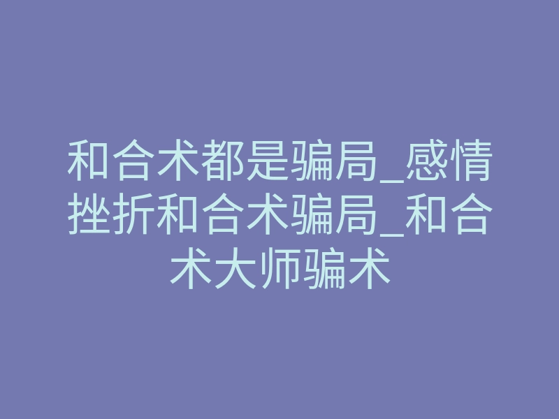 和合术都是骗局_感情挫折和合术骗局_和合术大师骗术