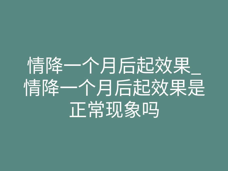 情降一个月后起效果_情降一个月后起效果是正常现象吗