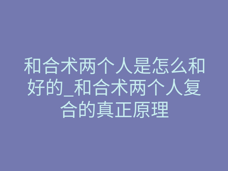 和合术两个人是怎么和好的_和合术两个人复合的真正原理