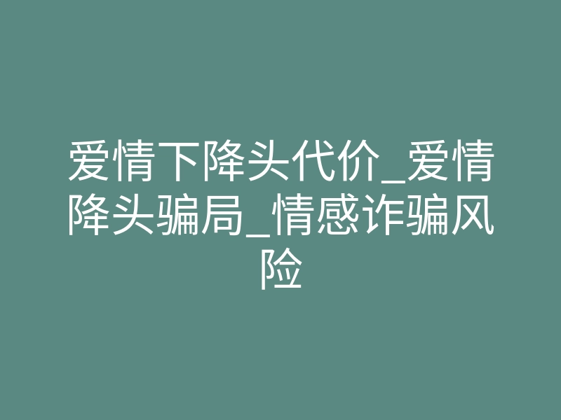 爱情下降头代价_爱情降头骗局_情感诈骗风险