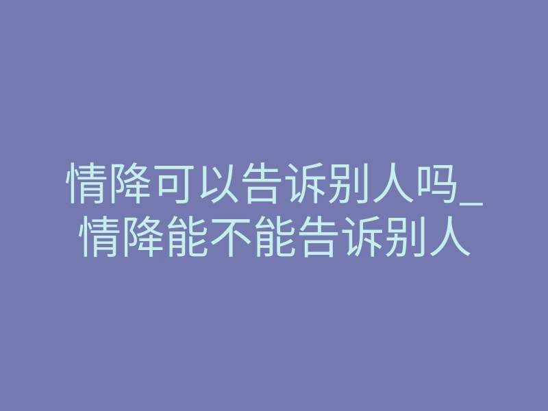 情降可以告诉别人吗_情降能不能告诉别人