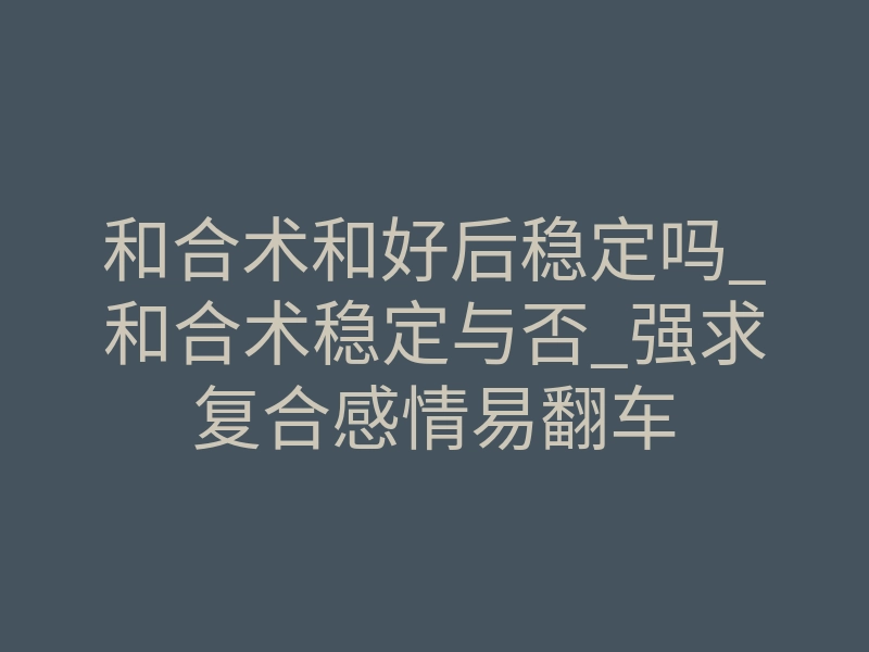 和合术和好后稳定吗_和合术稳定与否_强求复合感情易翻车