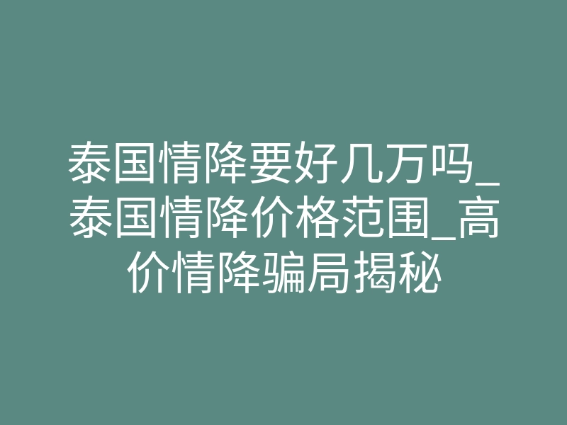 泰国情降要好几万吗_泰国情降价格范围_高价情降骗局揭秘