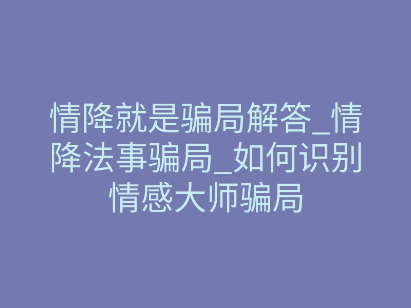 情降就是骗局解答_情降法事骗局_如何识别情感大师骗局