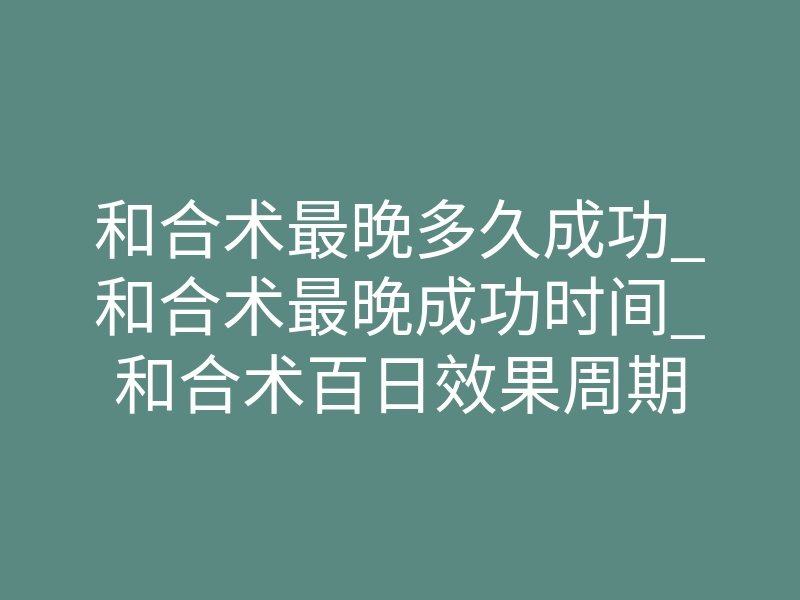 和合术最晚多久成功_和合术最晚成功时间_和合术百日效果周期