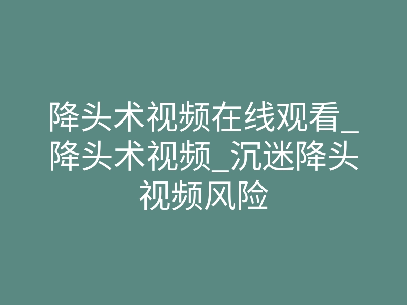 降头术视频在线观看_降头术视频_沉迷降头视频风险