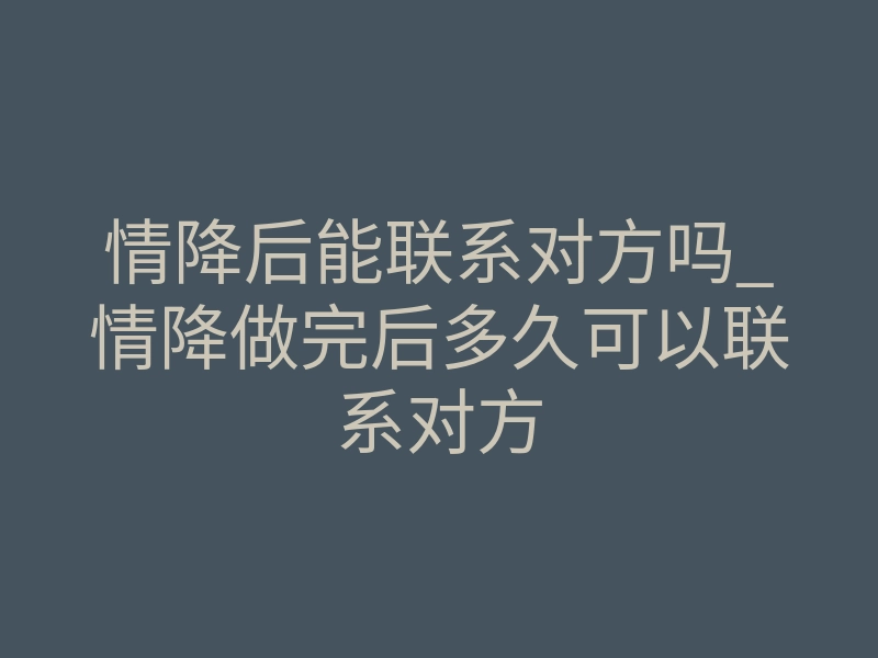 情降后能联系对方吗_情降做完后多久可以联系对方