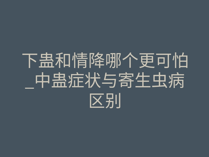 下蛊和情降哪个更可怕_中蛊症状与寄生虫病区别