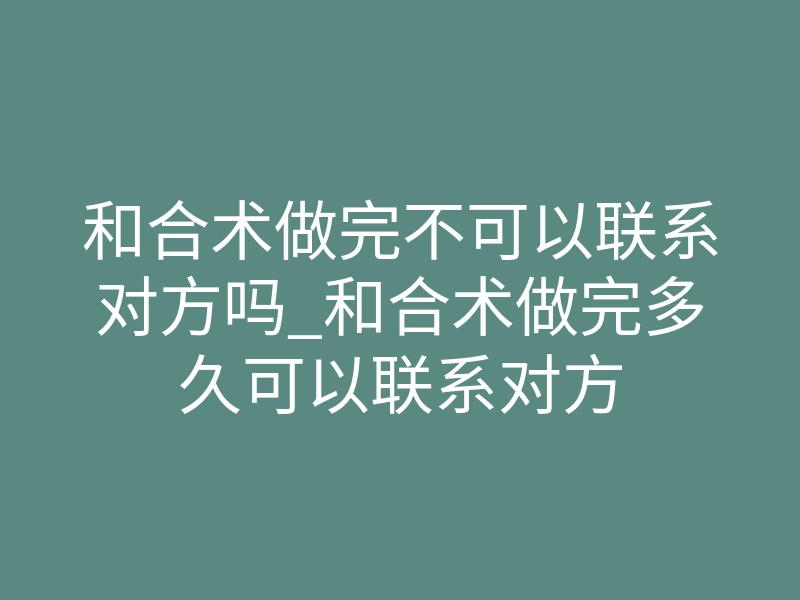 和合术做完不可以联系对方吗_和合术做完多久可以联系对方