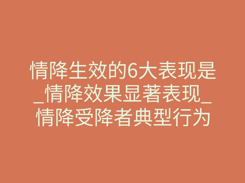 情降生效的6大表现是_情降效果显著表现_情降受降者典型行为