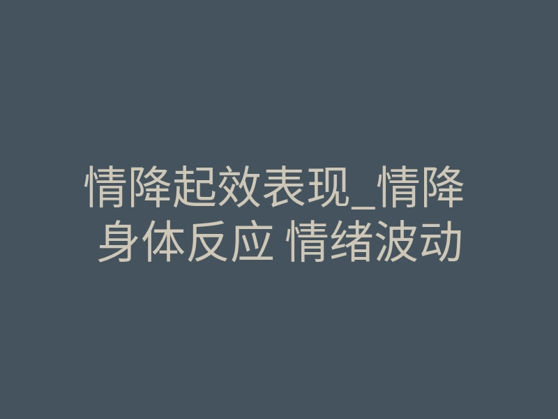 情降起效表现_情降 身体反应 情绪波动