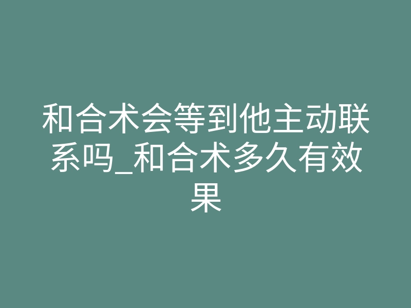 和合术会等到他主动联系吗_和合术多久有效果