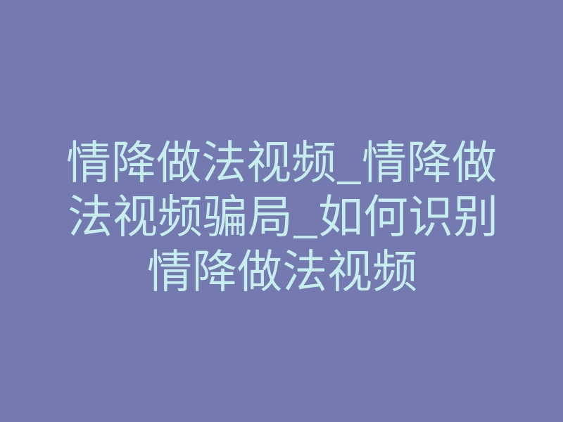 情降做法视频_情降做法视频骗局_如何识别情降做法视频