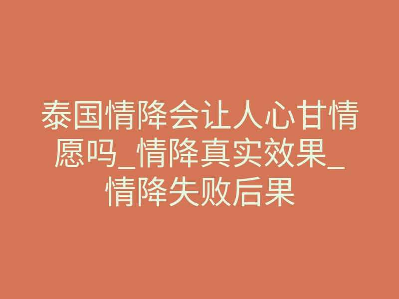 泰国情降会让人心甘情愿吗_情降真实效果_情降失败后果