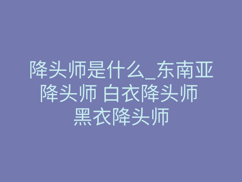 降头师是什么_东南亚降头师 白衣降头师 黑衣降头师