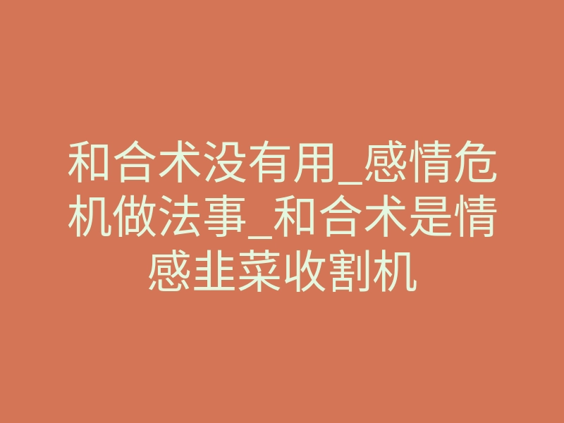 和合术没有用_感情危机做法事_和合术是情感韭菜收割机