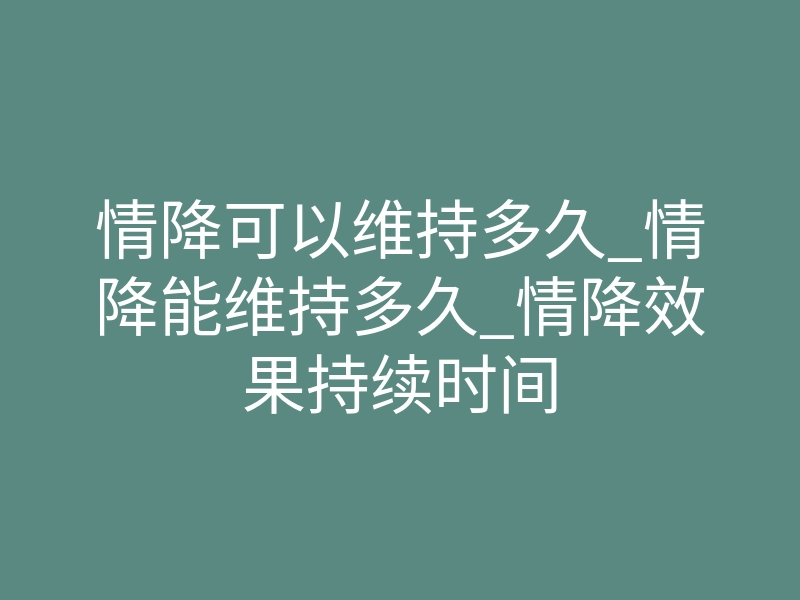 情降可以维持多久_情降能维持多久_情降效果持续时间