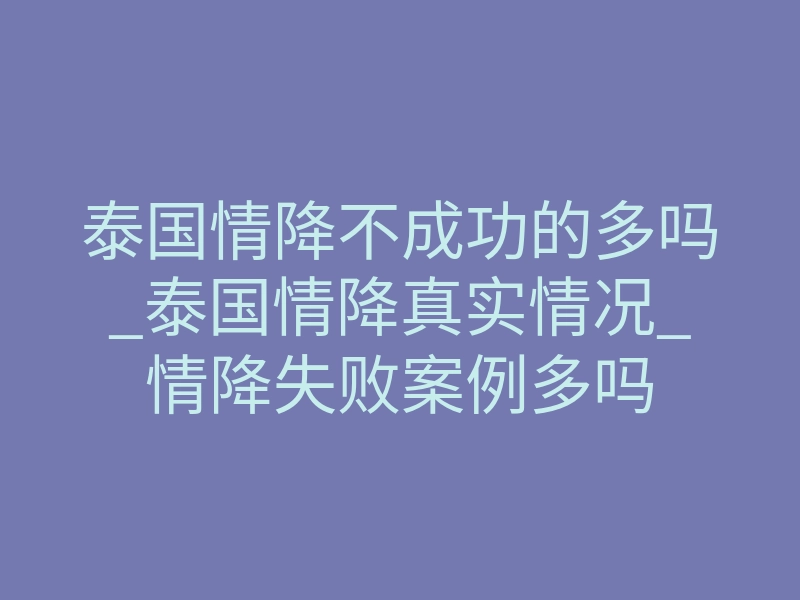 泰国情降不成功的多吗_泰国情降真实情况_情降失败案例多吗