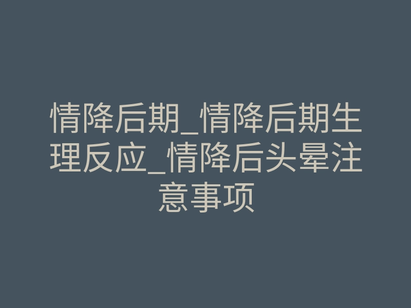情降后期_情降后期生理反应_情降后头晕注意事项
