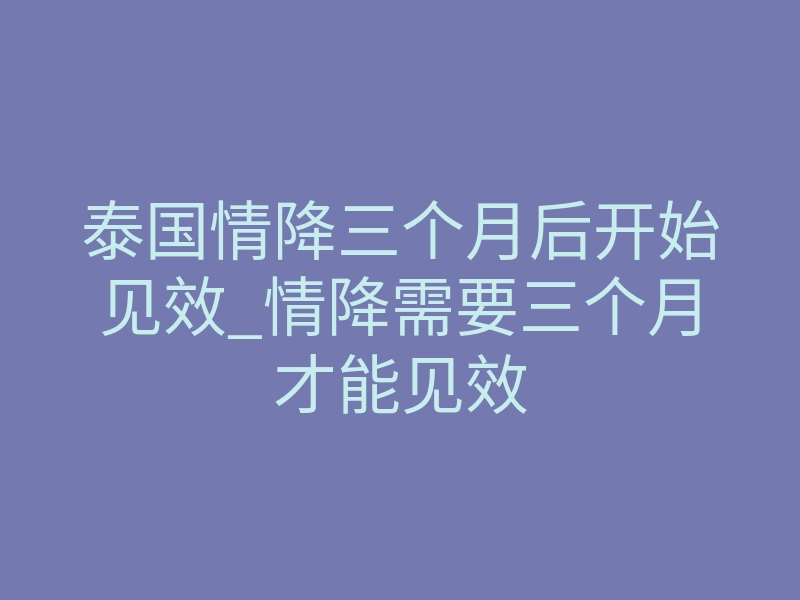 泰国情降三个月后开始见效_情降需要三个月才能见效