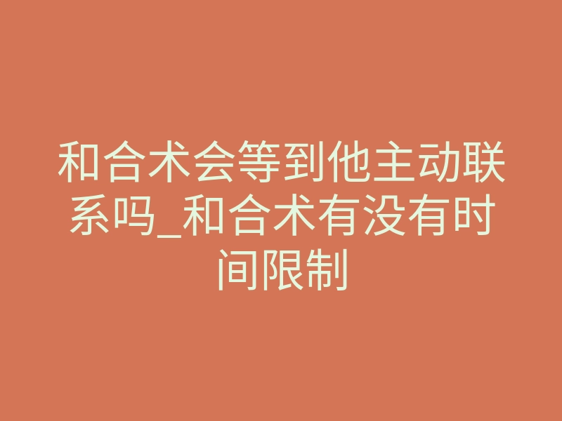 和合术会等到他主动联系吗_和合术有没有时间限制