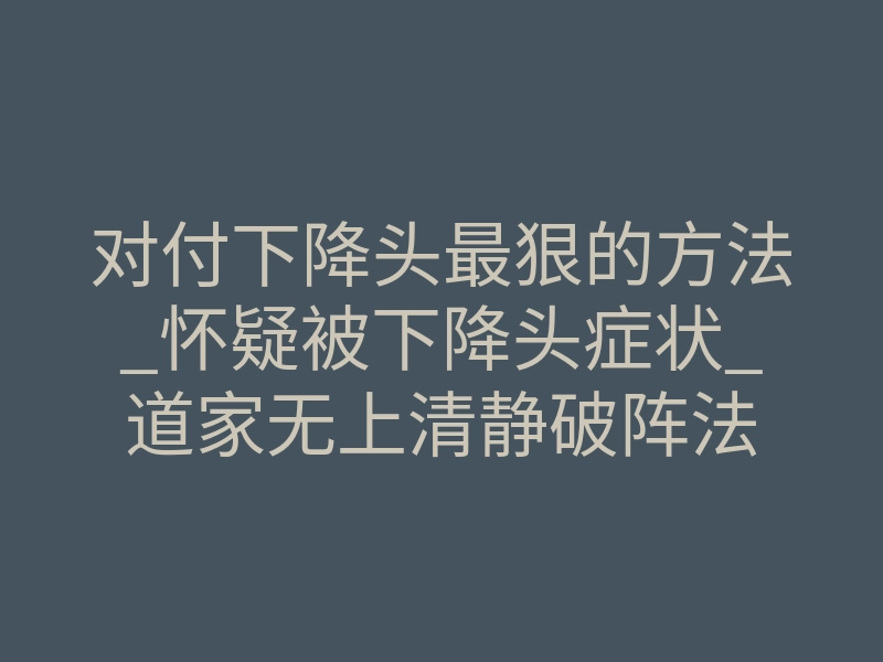 对付下降头最狠的方法_怀疑被下降头症状_道家无上清静破阵法