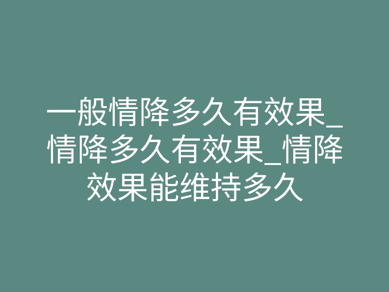 一般情降多久有效果_情降多久有效果_情降效果能维持多久