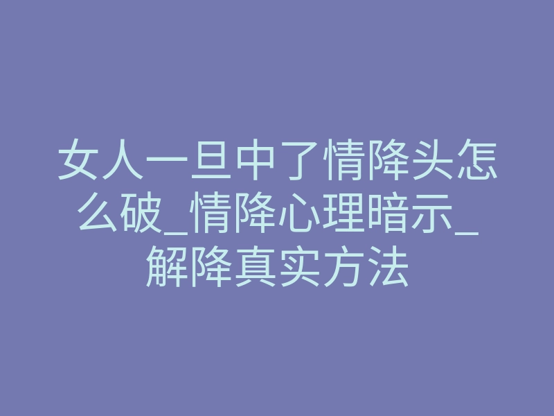 女人一旦中了情降头怎么破_情降心理暗示_解降真实方法