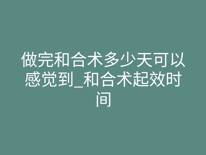 做完和合术多少天可以感觉到_和合术起效时间