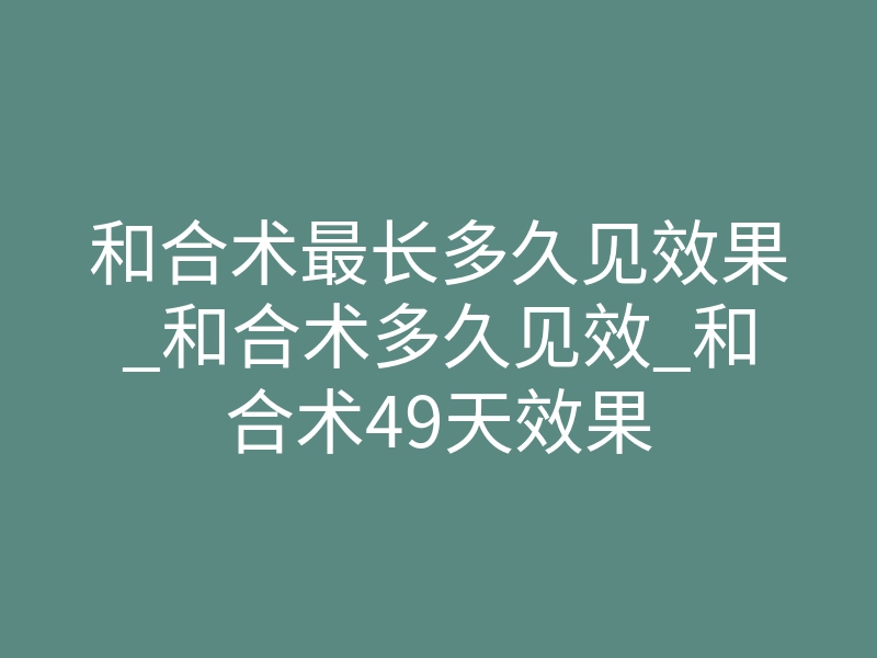 和合术最长多久见效果_和合术多久见效_和合术49天效果