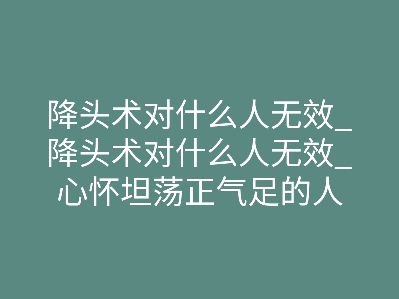 降头术对什么人无效_降头术对什么人无效_心怀坦荡正气足的人