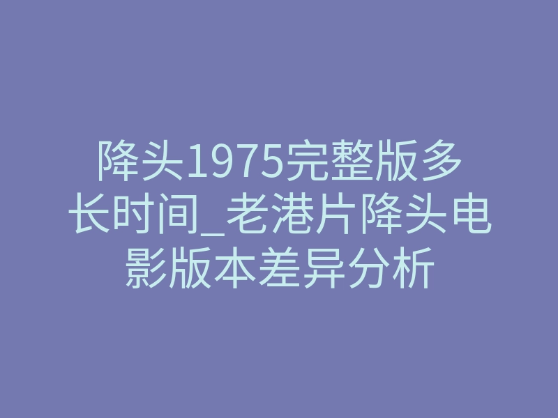 降头1975完整版多长时间_老港片降头电影版本差异分析