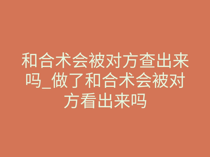 和合术会被对方查出来吗_做了和合术会被对方看出来吗