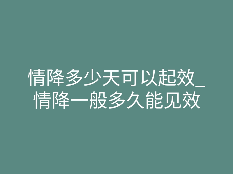 情降多少天可以起效_情降一般多久能见效