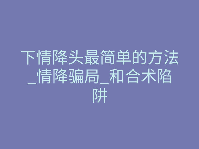 下情降头最简单的方法_情降骗局_和合术陷阱