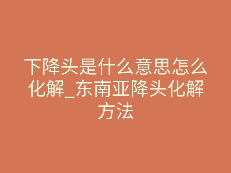 下降头是什么意思怎么化解_东南亚降头化解方法