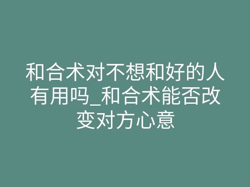 和合术对不想和好的人有用吗_和合术能否改变对方心意