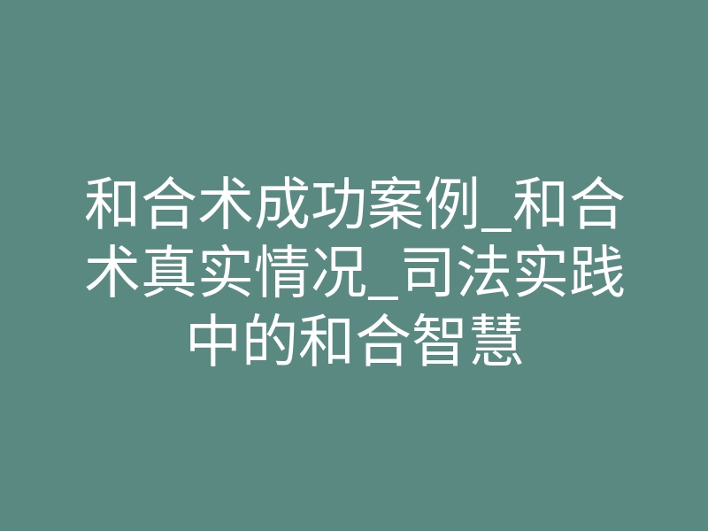 和合术成功案例_和合术真实情况_司法实践中的和合智慧