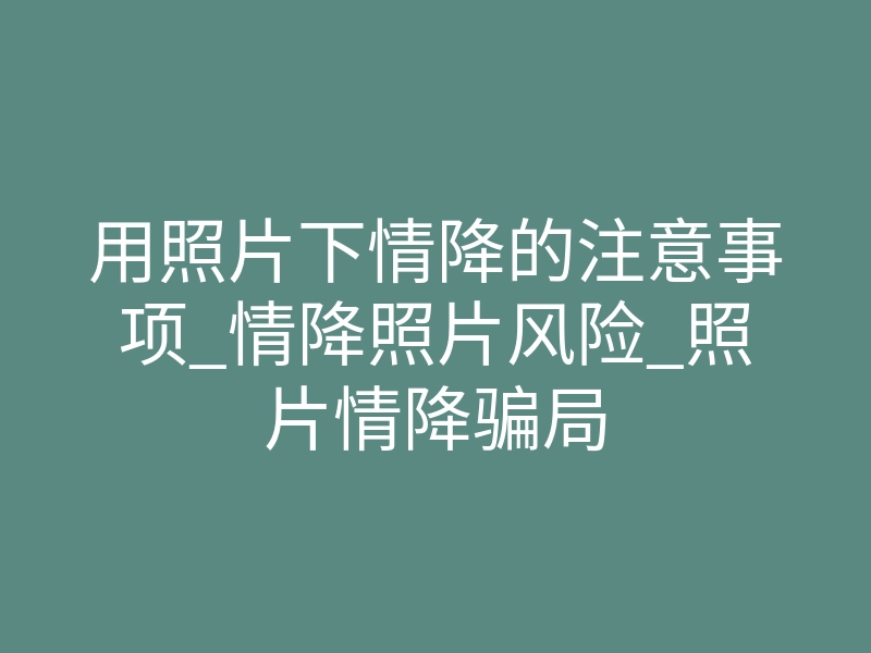 用照片下情降的注意事项_情降照片风险_照片情降骗局