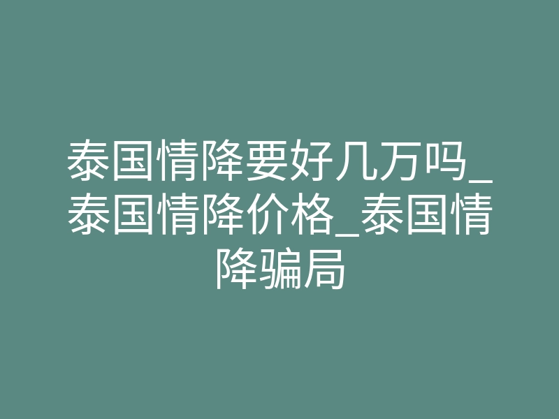 泰国情降要好几万吗_泰国情降价格_泰国情降骗局