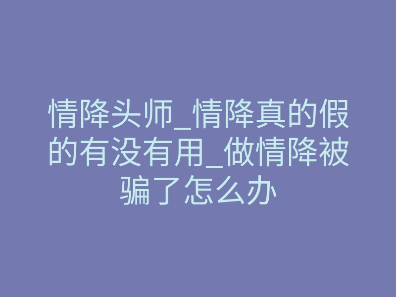 情降头师_情降真的假的有没有用_做情降被骗了怎么办