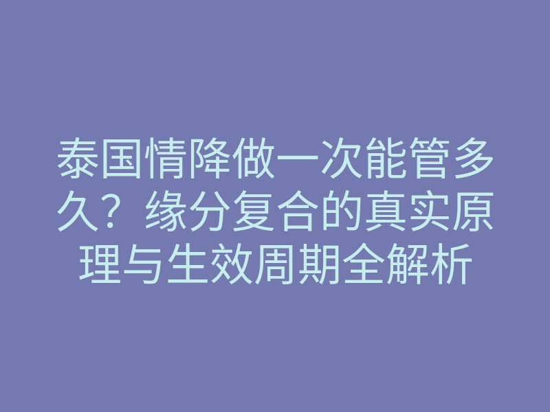 泰国情降做一次能管多久?缘分复合的真实原理与生效周期全解析