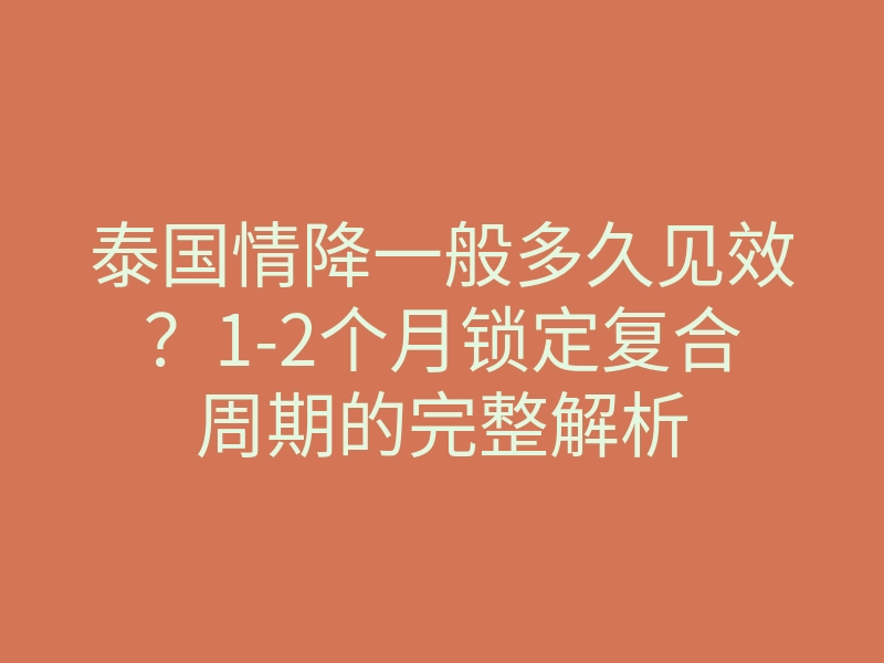 泰国情降一般多久见效?1-2个月锁定复合周期的完整解析