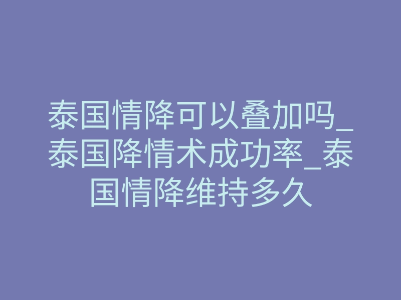 泰国情降可以叠加吗_泰国降情术成功率_泰国情降维持多久