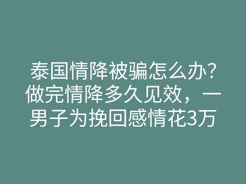 泰国情降被骗怎么办?做完情降多久见效,一男子为挽回感情花3万做泰国法事却无效被揭穿