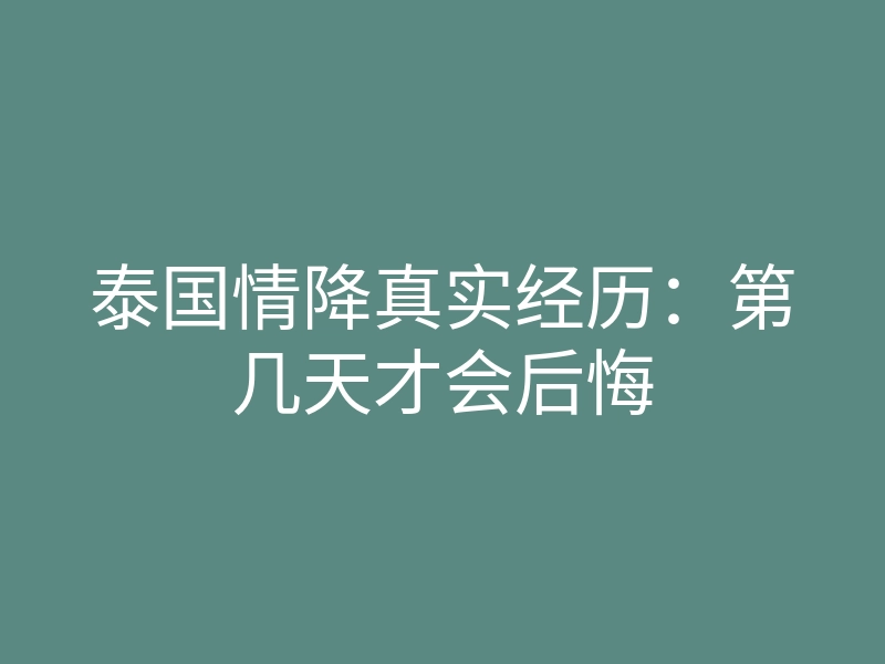 泰国情降真实经历:第几天才会后悔