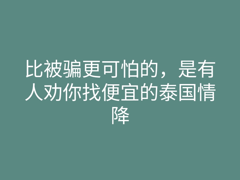 比被骗更可怕的，是有人劝你找便宜的泰国情降