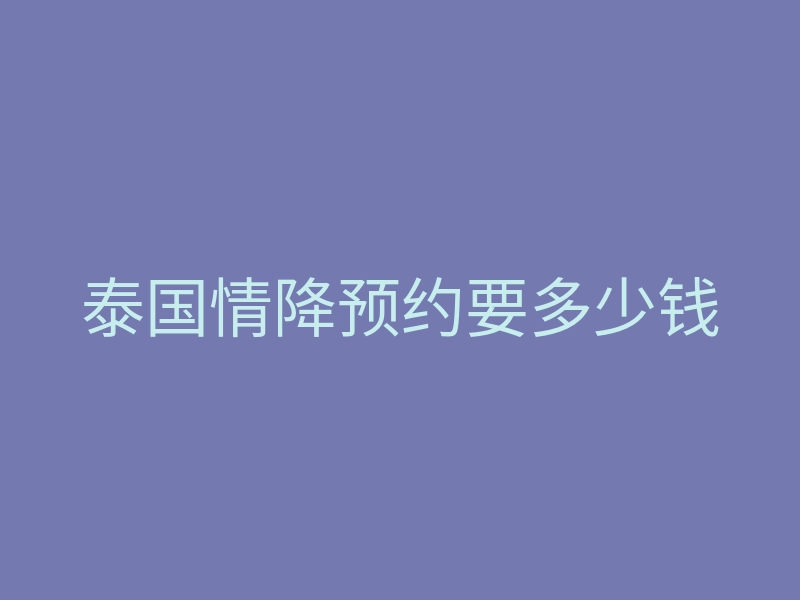 泰国情降预约要多少钱